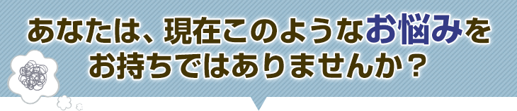 あなたは、現在このようなお悩みをお持ちではありませんか?