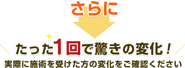さらにたった1回で驚きの変化!実際に施術を受けた方の変化をご確認ください
